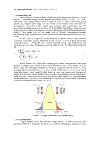 228 Jurnal Buana Informatika, Volume 8, Nomor 4, Oktober 2017: 225-234
3.3. Global Moran’s I
Global Moran's I adalah indikator autokorelasi spasial yang umum digunakan. Global
Moran's I digunakan sebagai ukuran pertama autokorelasi spasial (Fu, dkk., 2014; Huo,
dkk.,2012). Nilai-nilainya berkisar antara -1 sampai 1. Nilai “1” berarti autokorelasi spasial
positif yang sempurna (nilai tinggi atau nilai rendah kluster bersama-sama), sementara “-1”
menunjukkan autokorelasi spasial negatif yang sempurna (pola kotak-kotak), dan “0”
menyiratkan keacakan spasial yang sempurna (Tu & Xia, 2008). Global Moran’s I sangat cocok
dalam melakukan analisis pada area yang memiliki cakupan luas (global). Dibandingkan dengan
indeks G Getis, indeks Geary’s C dan indeks Tango’s C, Moran's I nampaknya merupakan
metode yang sangat populer dalam analisis spatial-cluster dalam penelitian terbaru (Fu, dkk.,
2014).
Global Moran’s I digunakan dalam penelitian ini karena analisis yang dilakukan
mencakup keseluruhan wilayah Kabupaten Bantul. Statistik Moran’s I dapat dirumuskan
dengan Persamaan (1) (Widi, dkk., 2013), dimana N adalah jumlah objek, X adalah rata-rata
perubahan tata guna lahan, Xi adalah longitude, Xj adalah latitude, Wij adalah bobot kombinasi
i,j.




 
 



 n
1
i
2
i
n
1
i
n
1
j
ij
n
1
i
n
1
j
j
i
ij
)
x
(x
)
w
(
)
x
)(x
x
(x
w
N
I (1)
Untuk melihat hasil signifikansi terhadap pola sebaran menggunakan kurva pada
Gambar 1 sebagai acuan, dimana p-value adalah probabilitas. Bila p-value sangat kecil, itu
berarti sangat kecil kemungkinannya bahwa pola spasial yang diamati adalah hasil proses acak,
sehingga dapat menolak hipotesis nol. z-scores adalah standar deviasi. z-scores yang sangat
tinggi atau sangat rendah (negatif), terkait dengan p-value yang sangat kecil, ditemukan di
bagian akhir distribusi normal. Ketika fitur tools analisis pola dijalankan dan menghasilkan p-
value kecil dan z-scores yang sangat tinggi atau sangat rendah (negatif), ini mengindikasikan
bahwa pola spasial yang diamati mencerminkan pola Complete Spatial Randomness (CSR) yang
ditunjukkan oleh hipotesis nol (Jiao & Liu, 2012).
Gambar 1. Kurva p-value dan z-scores, (Sauddin, 2014)
3.4. Pengolahan Data
Adapun tahapan analisis data dilakukan sebagai berikut: (1) Analisis perubahan tata
guna lahan 2011-2015 didapatkan dari hasil union dilakukan terhadap peta penggunaan tanah
 