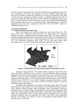 Rumetna, Analisis Perubahan Tata Guna Lahan Di Kabupaten Bantul Menggunakan Metode Global Moran’s I 229
tahun 2011 dan peta penggunaan tanah tahun 2015 menghasilkan peta penggunaan tanah 2011-
2015. Selanjutnya, union antara peta administrasi dan peta perubahan menghasilkan peta
administrasi perubahan, kemudian akan dilakukan union antara peta penggunaan tanah tahun
2011-2015 dan peta administrasi perubahan. Analisis ini dilakukan pada Quantum GIS. (2)
Analisis pola sebaran perubahan tata guna lahan akan dilakukan menggunakan metode Global
Moran’s I pada RStudio. (3) Analisis kesesuaian tata guna lahan terhadap RTRW Kabupaten
Bantul didapatkan dari hasil union yang dilakukan dengan menggabungkan peta administrasi,
penggunaan tanah tahun 2011, penggunaan tanah tahun 2015, dan RTRW. Analisis ini
dilakukan pada Quantum GIS.
4. Hasil Dan Pembahasan
4.1. Analisis Perubahan Tata Guna Lahan
Analisis ini dilakukan untuk melihat perubahan tata guna lahan (Putra, dkk., 2016;
Sitorus, dkk., 2012). Penggunaan tanah pada tahun 2011 hingga tahun 2015 mengalami
perubahan (Gambar 2). Penggunaan tanah di Kabupaten Bantul tahun 2011, ada tiga puluh satu
klasifikasi, sedangkan pada tahun 2015 ada tiga puluh empat klasifikasi. Perbedaan penggunaan
tanah tersebut adalah pada tahun 2015, terdapat penggunaan tanah industri non pertanian seluas
6.575 Ha, perkantoran perusahaan swasta seluas 1.471.Ha, dan tanah kosong sudah
diperuntukan seluas 3.532 Ha. Sementara pada penggunaan tanah tahun 2011 tidak ada.
Gambar 2. Peta Perubahan Tata Guna Lahan Kabupaten Bantul Tahun 2011-2015
Penggunaan tanah pada tahun 2011 terbesar adalah penggunaan tanah untuk sawah
irigasi, yaitu seluas 15068.461 Ha atau 29.446476 % dari luas Kabupaten Bantul, sedangkan
penggunaan tanah terkecil adalah penggunaan tanah untuk taman, yaitu seluas 0.055 Ha atau
0.000107 % dari luas wilayah. Penggunaan tanah terbesar pada tahun 2015 berbeda dengan
penggunaan tanah pada tahun 2011, yaitu penggunaan tanah untuk kampung sebesar 15585.703
Ha atau sebesar 30.457286 % luas wilayah, sedangkan penggunaan tanah terkecil adalah
penggunaan tanah untuk taman, yaitu seluas 0.055 Ha atau sebesar 0.000107 % dari luas
wilayah dan luasnya tidak berubah.
Penambahan luas penggunaan tanah apabila dibandingkan dengan tahun 2011 terjadi
pada penggunaan tanah instalasi, jalan, jasa pendidikan, jasa peribadatan, kampung, kolam air
tawar, lapangan olahraga, lembaga usaha, perdagangan umum, pergudangan, perumahan,
peternakan, sungai, dan tambak udang. Pengurangan luas terjadi pada jenis penggunaan tanah
hutan belukar, kebun campuran, padang rumput/sabana, sawah irigasi, sawah tadah hujan, tanah
tandus, dan tegalan/ladang. Selain itu juga terdapat banyak penggunaan tanah yang tidak
mengalami perubahan antara lain akomodasi dan rekreasi, hutan lebat, industri pengolahan
pertanian, jasa kesehatan, jasa pelayanan umum, jasa pemerintahan, kuburan/makam, pasar,
prasarana transport, dan taman.
 
