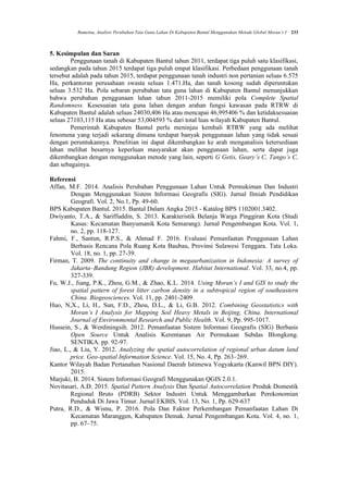 Rumetna, Analisis Perubahan Tata Guna Lahan Di Kabupaten Bantul Menggunakan Metode Global Moran’s I 233
5. Kesimpulan dan Saran
Penggunaan tanah di Kabupaten Bantul tahun 2011, terdapat tiga puluh satu klasifikasi,
sedangkan pada tahun 2015 terdapat tiga puluh empat klasifikasi. Perbedaan penggunaan tanah
tersebut adalah pada tahun 2015, terdapat penggunaan tanah industri non pertanian seluas 6.575
Ha, perkantoran perusahaan swasta seluas 1.471.Ha, dan tanah kosong sudah diperuntukan
seluas 3.532 Ha. Pola sebaran perubahan tata guna lahan di Kabupaten Bantul menunjukkan
bahwa perubahan penggunaan lahan tahun 2011-2015 memiliki pola Complete Spatial
Randomness. Kesesuaian tata guna lahan dengan arahan fungsi kawasan pada RTRW di
Kabupaten Bantul adalah seluas 24030,406 Ha atau mencapai 46,995406 % dan ketidaksesuaian
seluas 27103,115 Ha atau sebesar 53,004593 % dari total luas wilayah Kabupaten Bantul.
Pemerintah Kabupaten Bantul perlu meninjau kembali RTRW yang ada melihat
fenomena yang terjadi sekarang dimana terdapat banyak penggunaan lahan yang tidak sesuai
dengan peruntukannya. Penelitian ini dapat dikembangkan ke arah menganalisis ketersediaan
lahan melihat besarnya keperluan masyarakat akan penggunaan lahan, serta dapat juga
dikembangkan dengan menggunakan metode yang lain, seperti G Getis, Geary’s C, Tango’s C,
dan sebagainya.
Referensi
Affan, M.F. 2014. Analisis Perubahan Penggunaan Lahan Untuk Permukiman Dan Industri
Dengan Menggunakan Sistem Informasi Geografis (SIG). Jurnal Ilmiah Pendidikan
Geografi. Vol. 2, No.1, Pp. 49-60.
BPS Kabupaten Bantul. 2015. Bantul Dalam Angka 2015 - Katalog BPS 1102001.3402.
Dwiyanto, T.A., & Sariffuddin, S. 2013. Karakteristik Belanja Warga Pinggiran Kota (Studi
Kasus: Kecamatan Banyumanik Kota Semarang). Jurnal Pengembangan Kota. Vol. 1,
no. 2, pp. 118-127.
Fahmi, F., Santun, R.P.S., & Ahmad F. 2016. Evaluasi Pemanfaatan Penggunaan Lahan
Berbasis Rencana Pola Ruang Kota Baubau, Provinsi Sulawesi Tenggara. Tata Loka.
Vol. 18, no. 1, pp. 27-39.
Firman, T. 2009. The continuity and change in megaurbanization in Indonesia: A survey of
Jakarta–Bandung Region (JBR) development. Habitat International. Vol. 33, no.4, pp.
327-339.
Fu, W.J., Jiang, P.K., Zhou, G.M., & Zhao, K.L. 2014. Using Moran’s I and GIS to study the
spatial pattern of forest litter carbon density in a subtropical region of southeastern
China. Biogeosciences. Vol. 11, pp. 2401-2409.
Huo, N,X., Li, H., Sun, F.D., Zhou, D.L., & Li, G.B. 2012. Combining Geostatistics with
Moran’s I Analysis for Mapping Soil Heavy Metals in Beijing, China. International
Journal of Environmental Research and Public Health. Vol. 9, Pp. 995-1017.
Hussein, S., & Werdiningsih. 2012. Pemanfaatan Sistem Informasi Geografis (SIG) Berbasis
Open Source Untuk Analisis Kerentanan Air Permukaan Subdas Blongkeng.
SENTIKA. pp. 92-97.
Jiao, L., & Liu, Y. 2012. Analyzing the spatial autocorrelation of regional urban datum land
price. Geo-spatial Information Science. Vol. 15, No. 4, Pp. 263–269.
Kantor Wilayah Badan Pertanahan Nasional Daerah Istimewa Yogyakarta (Kanwil BPN DIY).
2015.
Marjuki, B. 2014. Sistem Informasi Geografi Menggunakan QGIS 2.0.1.
Novitasari, A.D. 2015. Spatial Pattern Analysis Dan Spatial Autocorrelation Produk Domestik
Regional Bruto (PDRB) Sektor Industri Untuk Menggambarkan Perekonomian
Penduduk Di Jawa Timur. Jurnal EKBIS. Vol. 13, No. 1, Pp. 629-637
Putra, R.D., & Wisnu, P. 2016. Pola Dan Faktor Perkembangan Pemanfaatan Lahan Di
Kecamatan Maranggen, Kabupaten Demak. Jurnal Pengembangan Kota. Vol. 4, no. 1,
pp. 67–75.
 