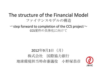 The structure of the Financial Model
         ファイナンスモデルの構造
〜step forward to completion of the CCS project～
            CCS案件の具体化に向けて




        2012年9月3日（月）
       株式会社 国際協力銀行
    地球環境担当特命審議役 小野塚恭彦
 