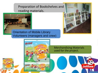 Preparation of Bookshelves and
   reading materials.




Orientation of Mobile Library
Volunteers (managers and crew)



                            Merchandising Materials
                            used for the project.
 