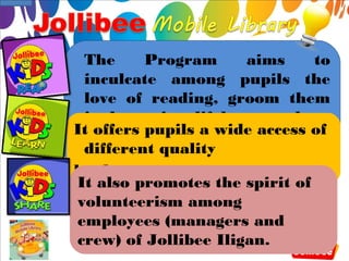 The      Program     aims     to
 inculcate among pupils the
 love of reading, groom them
 in becoming lifelong readers,
It offers pupils a wide access of
 and share with them the idea
 different quality
 of learning through fun.
books.
It also promotes the spirit of
volunteerism among
employees (managers and
crew) of Jollibee Iligan.
 