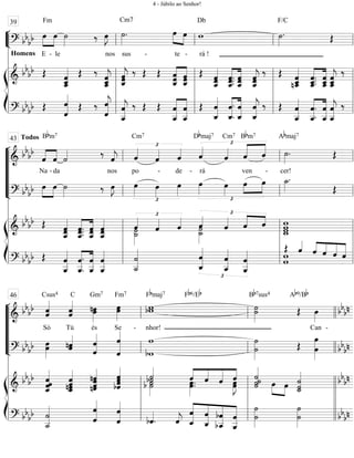 ““
¬
L==============================? bbbb œ
E - le nos sus - te - rá !
Fm
Homens
»»»»
»»»»
œ ˙»»»» ‰ œ»»»»
J ˙»»»»
.
Cm7
œ»»»»
»»»»
œ w
Db
˙»»»»
.
F/C
Œ
ß
Í
==============================&
bb
bb Œ ˆ
ˆ__«««««««
ˆ_
Œ ‰
ˆ__«««««««
jˆ_ˆ ˆˆˆ_«««««««
j ‰ Œ Œ ˆˆˆ_«««««««
«««««««
ˆˆ_
ˆ Œ ˆˆˆ__«««««««
ˆ.ˆ__.
ˆ.
««««««
««««««
ˆˆ__
ˆ
ˆ__«««««««
jˆˆ ‰ Œ
nˆ__«««««««
ˆ_ˆ
ˆ__.
ˆ.ˆ_.««««««
««««««
ˆ__
ˆˆ_ ˆ_ˆ__«««««««
jˆ ‰
==============================? bbbb Œ ˆ
ˆ««««««««
Œ ‰
ˆ««««««««
jˆ
ˆ__««««««««
jˆ ‰ Œ Œ
ˆ__
ˆ
««««««««
««««««««
ˆ
ˆ__
Œ ˆ
ˆ_««««««««
ˆ.
ˆ_.««««««««
««««««««
ˆ_
ˆ
ˆ_««««««««
jˆ ‰ Œ ˆ
ˆ__««««««««
ˆ.
ˆ__.««««««««
««««««««
ˆ
ˆ__
ˆ
ˆ__««««««««
j ‰
l
l
l
l
l
l
l
ll
l
l
l
l
39
ll
l
l
l
l
ll
l
l
l
l
ll
l
l
l
l
“
“
“
“
“
¬
L
==============================&
bb
bb
ˆ
Todos
««««
««««
Na
ˆ
Bbm7
- da
˙«««« ‰
nos
ˆ««««
j ˆ«««« £
po
Cm7
ˆ««««
-
ˆ««««
de -
ˆ««««
rá
Dbmaj7
£
«««««
««««
ˆ««««
Cm7
ven
Bbm7
ˆ
-
ˆ ˙»»»»
.
cer!
Abmaj7
Œ
==============================? bbbb œ»»»»
»»»»
œ ˙»»»» ‰ œ»»»»
J œ»»»»
£
œ»»»»
œ»»»»
œ»»»»
£
»»»»
»»»»œ»»»»
œ œ ˙_»»»»
.
Œ
ß
Í
==============================&
bb
bb Œ
ˆ__«««««««
ˆˆ
ˆ__.
ˆ.ˆ.««««««
««««««
ˆ__
ˆˆ ˆ__«««««««
ˆˆ ˙»»»»»
ˆ««««
˙_
£
ˆ«««« ˆ««««
˙_
ˆ««««
˙»»»»»
£
««««
«««
ˆ«««« ˆ ˆ ww
w_w
==============================? bbbb Œ ˆ
ˆ__««««««««
ˆ__.
ˆ.
««««««««
««««««««
ˆ__
ˆ
ˆ__««««««««
ˆ ˙
˙__««««««««
ˆ_««««««««
ˆ
£
ˆ__««««««««
ˆ
ˆ__««««««««
ˆ ww
Œ ˆ««««
ˆ««««
««««
«««««
«««««
ˆ ˆ ˆ
l
l
l
l
l
l
l
l
l
l
ll
ll
l
l
l
l
43
ll
ll
l
l
l
l
ll
ll
l
l
l
l
“
“
“
“
“
¬
L
==============================&
bb
bb ˆ««««««
ˆ
Só
Csus4
ˆ««««««
ˆ
Tú
C
nœ»»»»»
œ
és
Gm7
œ»»»»»
œ
Se -
Fm7
bww
nhor!
Fbmaj7 Fb6/Eb
˙»»»»»»
˙
Bb7sus4
Œ
Ab9/Bb
œ»»»»
Can -
bb
bn
==============================? bbbb œ»»»»»
œ nˆˆ««««« ˆ
ˆ««««««« ˆ
ˆ«««««««««
bw
w
˙
˙»»»»»»»
Œ œ
œ»»»»»»»»
bbbn
ß
Í
==============================&
bb
bb
ˆ_««««««««
ˆˆˆ
nˆˆ_««««««««
ˆˆ ˆˆnˆ
nˆ««««««««
bˆ««««««««
ˆˆ
ˆ
˙b˙»»»»»»
˙««««
b ˙ œ»»»»»
.œ.
ˆ««««
««««
«««««
««««
ˆ ˆ œœ»»»»»
J
ˆ ˙˙«««««««
˙
˙
œ»»»»
»»»»
œ ˙_«««««««
˙
˙ bb
bn
==============================? bbbb
˙__««««««««
˙
ˆ
ˆ««««««««
ˆ
ˆ««««««««
bˆ««««
. ˆ««««
j ˆ_
ˆ
««««««««
««««««««
««««««««
««««««««
ˆ_
ˆ bˆ
bˆ__ ˆ__
ˆ
˙»»»»»»»
˙
˙»»»»»»»
˙ bbbnl
l
l
l
l
l
l
l
l
l
ll
ll
l
l
l
l
46
ll
ll
l
l
l
l
llll
llll
l
l
l
l
l
l
l
l
4 - Júbilo ao Senhor!
 