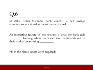 Q.6
In 2015, Kotak Mahindra Bank launched a new savings
account product aimed at the tech-savvy crowd.
An interesting feature of the account is what the bank calls
________ banking where users can send commands out to
their bank account using _________.
Fill in the blanks (exact word required)
QUIZLABS
 