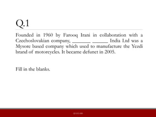 Q.1
Founded in 1960 by Farooq Irani in collaboration with a
Czechoslovakian company, _______ ______ India Ltd was a
Mysore based company which used to manufacture the Yezdi
brand of motorcycles. It became defunct in 2005.
Fill in the blanks.
QUIZLABS
 