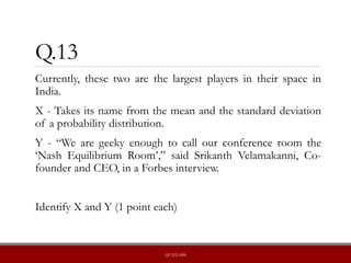 Q.13
Currently, these two are the largest players in their space in
India.
X - Takes its name from the mean and the standard deviation
of a probability distribution.
Y - “We are geeky enough to call our conference room the
‘Nash Equilibrium Room’,” said Srikanth Velamakanni, Co-
founder and CEO, in a Forbes interview.
Identify X and Y (1 point each)
QUIZLABS
 