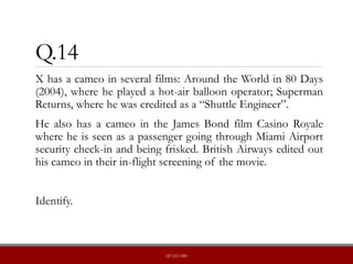 Q.14
X has a cameo in several films: Around the World in 80 Days
(2004), where he played a hot-air balloon operator; Superman
Returns, where he was credited as a “Shuttle Engineer”.
He also has a cameo in the James Bond film Casino Royale
where he is seen as a passenger going through Miami Airport
security check-in and being frisked. British Airways edited out
his cameo in their in-flight screening of the movie.
Identify.
QUIZLABS
 