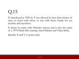 Q.15
X introduced in 1983 by Y has allowed its fans their choice of
taste, to travel with them, to stay with them, handy for use
anytime and anywhere.
X shares its name with Polianthes tuberosa and is also the name
of a 1974 Hindi film starring Amol Palekar and Vidya Sinha.
Identify X and Y (1 point each)
QUIZLABS
 