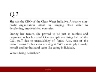 Q.2
She was the CEO of the Clean Water Initiative. A charity, non-
profit organization intent on bringing clean water to
developing, impoverished countries.
During her tenure, she proved to be just as ruthless and
pragmatic as her husband. One example was firing half of the
CWI staff due to unavailability of funds. Also, one of the
main reasons for her even working at CWI was simply to make
herself and her husband seem like caring individuals.
Who is being described?
QUIZLABS
 
