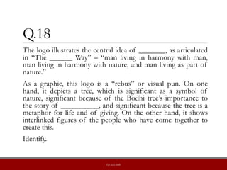 Q.18
The logo illustrates the central idea of _______, as articulated
in “The ______ Way” – “man living in harmony with man,
man living in harmony with nature, and man living as part of
nature.”
As a graphic, this logo is a “rebus” or visual pun. On one
hand, it depicts a tree, which is significant as a symbol of
nature, significant because of the Bodhi tree’s importance to
the story of __________, and significant because the tree is a
metaphor for life and of giving. On the other hand, it shows
interlinked figures of the people who have come together to
create this.
Identify.
QUIZLABS
 