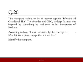 Q.20
This company claims to be an activist against ‘Substandard
Occidental Shit’. The founder and CEO, Jaydeep Barman was
inspired by something he had seen in his hometown of
Kolkata.
According to him, “I was fascinated by the concept of _____.
It’s a bit like a pizza, except that it’s not flat.”
Identify the company.
QUIZLABS
 