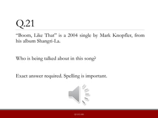 Q.21
“Boom, Like That” is a 2004 single by Mark Knopfler, from
his album Shangri-La.
Who is being talked about in this song?
Exact answer required. Spelling is important.
QUIZLABS
 