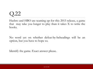 Q.22
Hasbro and HBO are teaming up for this 2015 release, a game
that may take you longer to play than it takes X to write the
books.
No word yet on whether defeat-by-beheadings will be an
option, but you have to hope so.
Identify the game. Exact answer please.
QUIZLABS
 