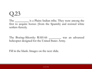 Q.23
The _________ is a Plains Indian tribe. They were among the
first to acquire horses (from the Spanish) and resisted white
settlers fiercely.
The Boeing–Sikorsky RAH-66 ________ was an advanced
helicopter designed for the United States Army.
Fill in the blank. Images on the next slide.
QUIZLABS
 