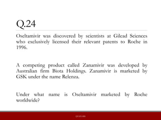 Q.24
Oseltamivir was discovered by scientists at Gilead Sciences
who exclusively licensed their relevant patents to Roche in
1996.
A competing product called Zanamivir was developed by
Australian firm Biota Holdings. Zanamivir is marketed by
GSK under the name Relenza.
Under what name is Oseltamivir marketed by Roche
worldwide?
QUIZLABS
 