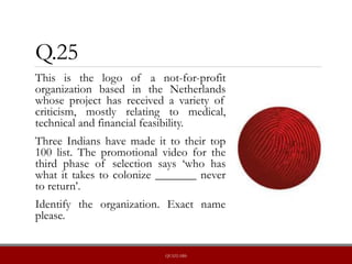 Q.25
This is the logo of a not-for-profit
organization based in the Netherlands
whose project has received a variety of
criticism, mostly relating to medical,
technical and financial feasibility.
Three Indians have made it to their top
100 list. The promotional video for the
third phase of selection says ‘who has
what it takes to colonize _______ never
to return’.
Identify the organization. Exact name
please.
QUIZLABS
 