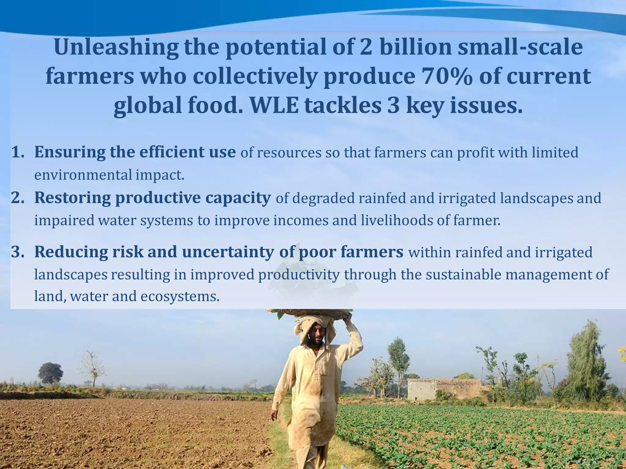 Unleashing the potential of 2 billion small-scale
farmers who collectively produce 70% of current
global food. WLE tackles 3 key issues.
1. Ensuring the efficient use of resources so that farmers can profit with limited
environmental impact.

2. Restoring productive capacity of degraded rainfed and irrigated landscapes and
impaired water systems to improve incomes and livelihoods of farmer.

3. Reducing risk and uncertainty of poor farmers within rainfed and irrigated
landscapes resulting in improved productivity through the sustainable management of
land, water and ecosystems.

 