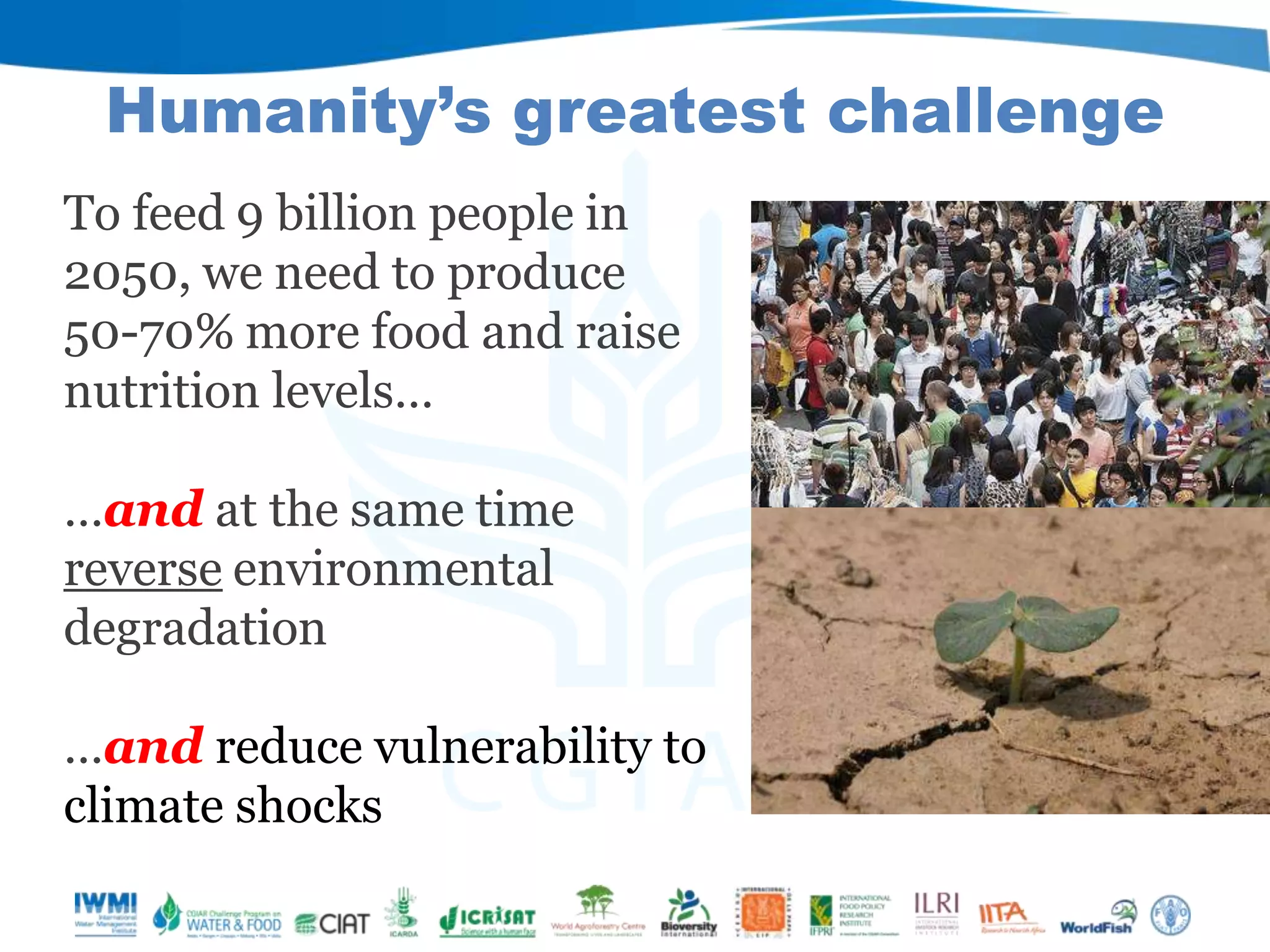 Humanity’s greatest challenge
To feed 9 billion people in
2050, we need to produce
50-70% more food and raise
nutrition levels…
…and at the same time
reverse environmental
degradation
…and reduce vulnerability to
climate shocks

 