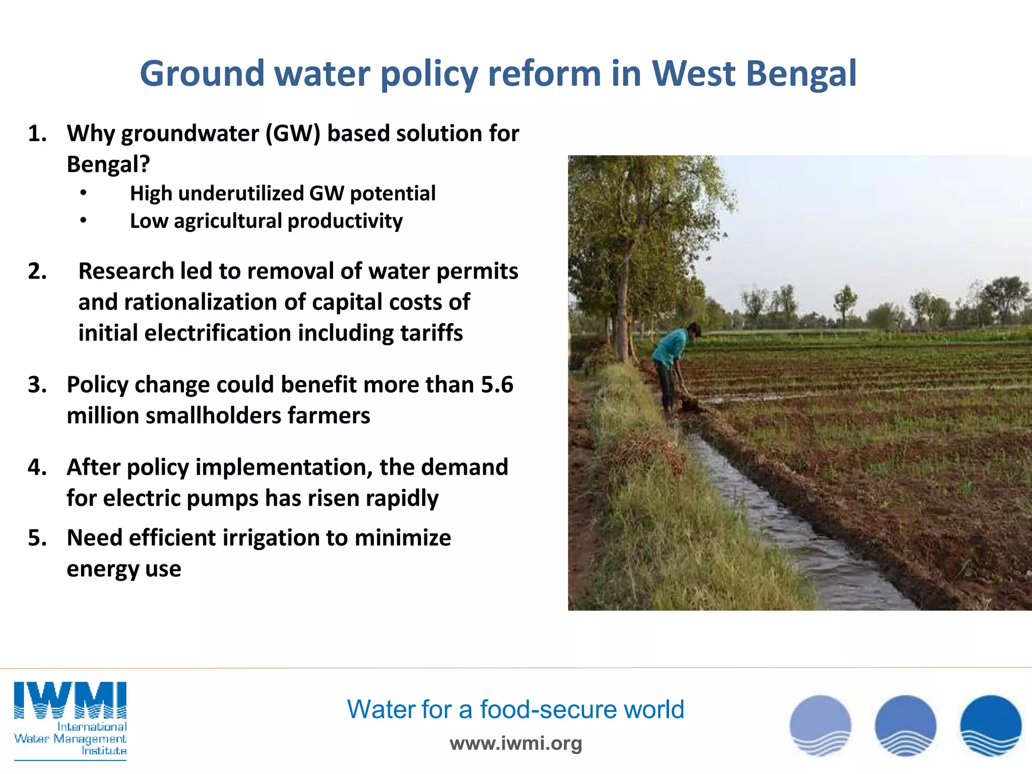 Ground water policy reform in West Bengal
1. Why groundwater (GW) based solution for
Bengal?
•
•

2.

High underutilized GW potential
Low agricultural productivity

Research led to removal of water permits
and rationalization of capital costs of
initial electrification including tariffs

3. Policy change could benefit more than 5.6
million smallholders farmers
4. After policy implementation, the demand
for electric pumps has risen rapidly
5. Need efficient irrigation to minimize
energy use

Water for a food-secure world
www.iwmi.org

 