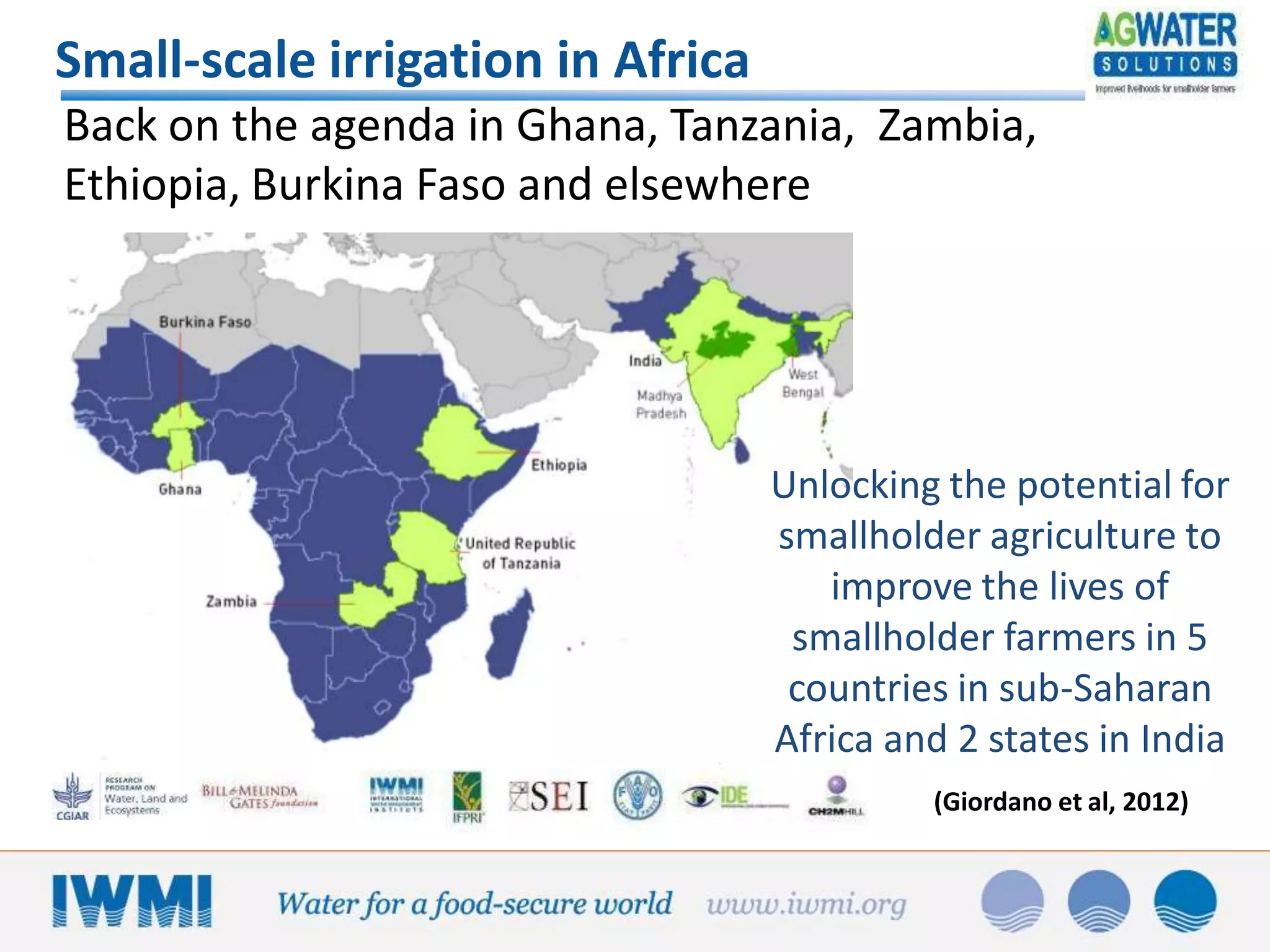 Small-scale irrigation in Africa
Back on the agenda in Ghana, Tanzania, Zambia,
Ethiopia, Burkina Faso and elsewhere

Unlocking the potential for
smallholder agriculture to
improve the lives of
smallholder farmers in 5
countries in sub-Saharan
Africa and 2 states in India
(Giordano et al, 2012)

 