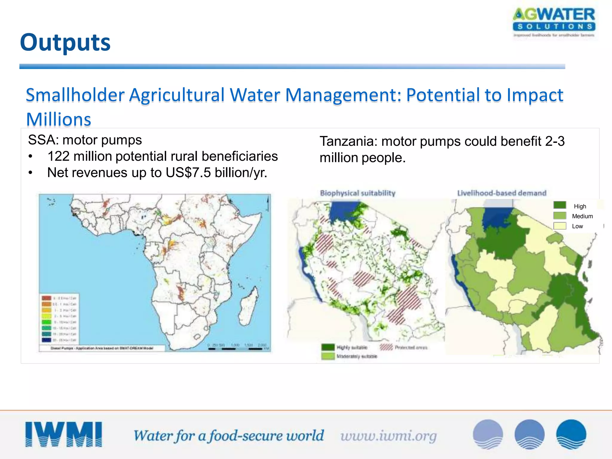 Outputs
Smallholder Agricultural Water Management: Potential to Impact
Millions
SSA: motor pumps
• 122 million potential rural beneficiaries
• Net revenues up to US$7.5 billion/yr.

Tanzania: motor pumps could benefit 2-3
million people.

High
Medium
Low

 
