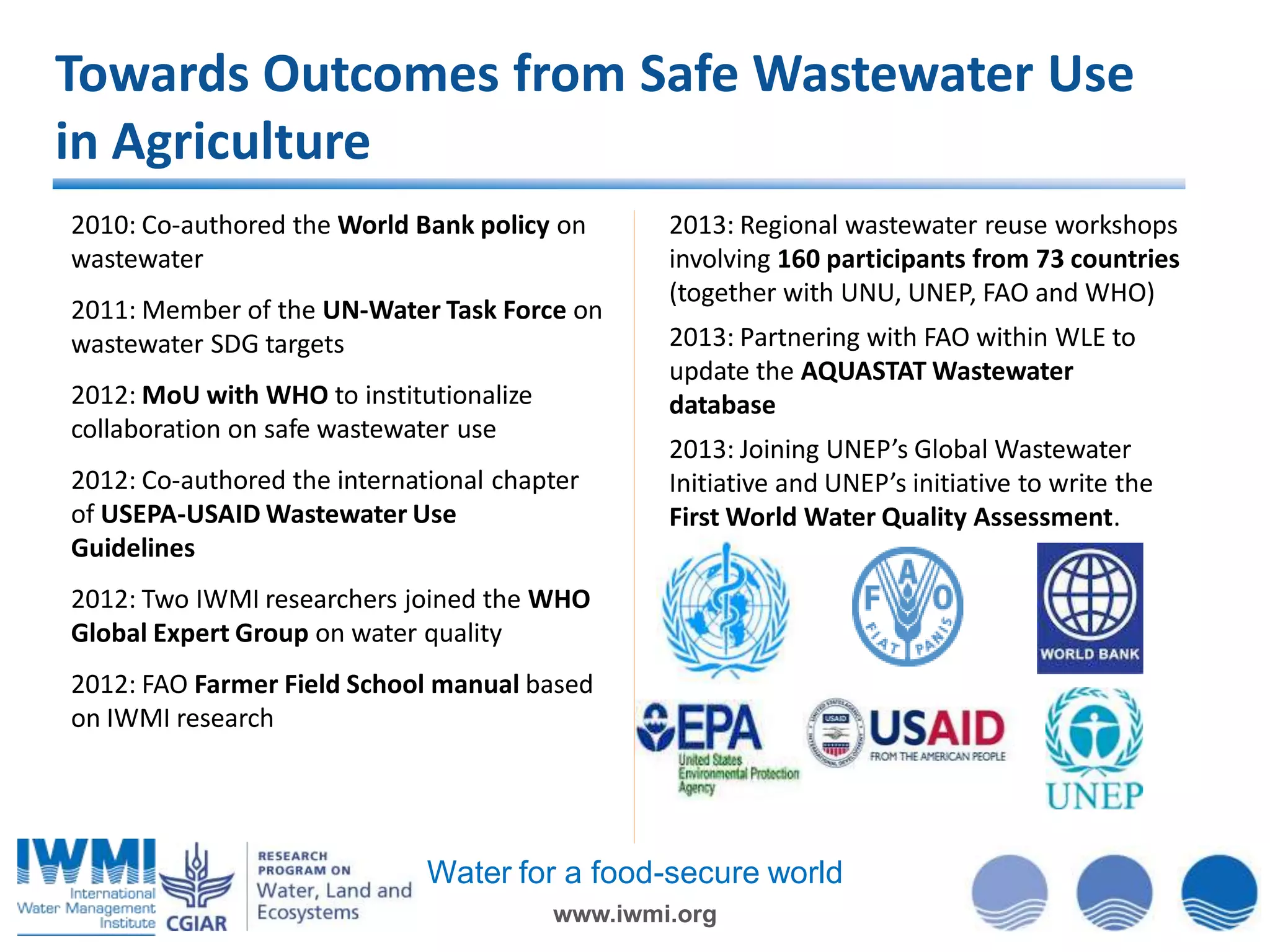 Towards Outcomes from Safe Wastewater Use
in Agriculture
2010: Co-authored the World Bank policy on
wastewater
2011: Member of the UN-Water Task Force on
wastewater SDG targets
2012: MoU with WHO to institutionalize
collaboration on safe wastewater use
2012: Co-authored the international chapter
of USEPA-USAID Wastewater Use
Guidelines

2013: Regional wastewater reuse workshops
involving 160 participants from 73 countries
(together with UNU, UNEP, FAO and WHO)

2013: Partnering with FAO within WLE to
update the AQUASTAT Wastewater
database
2013: Joining UNEP’s Global Wastewater
Initiative and UNEP’s initiative to write the
First World Water Quality Assessment.

2012: Two IWMI researchers joined the WHO
Global Expert Group on water quality
2012: FAO Farmer Field School manual based
on IWMI research

Water for a food-secure world
www.iwmi.org

 