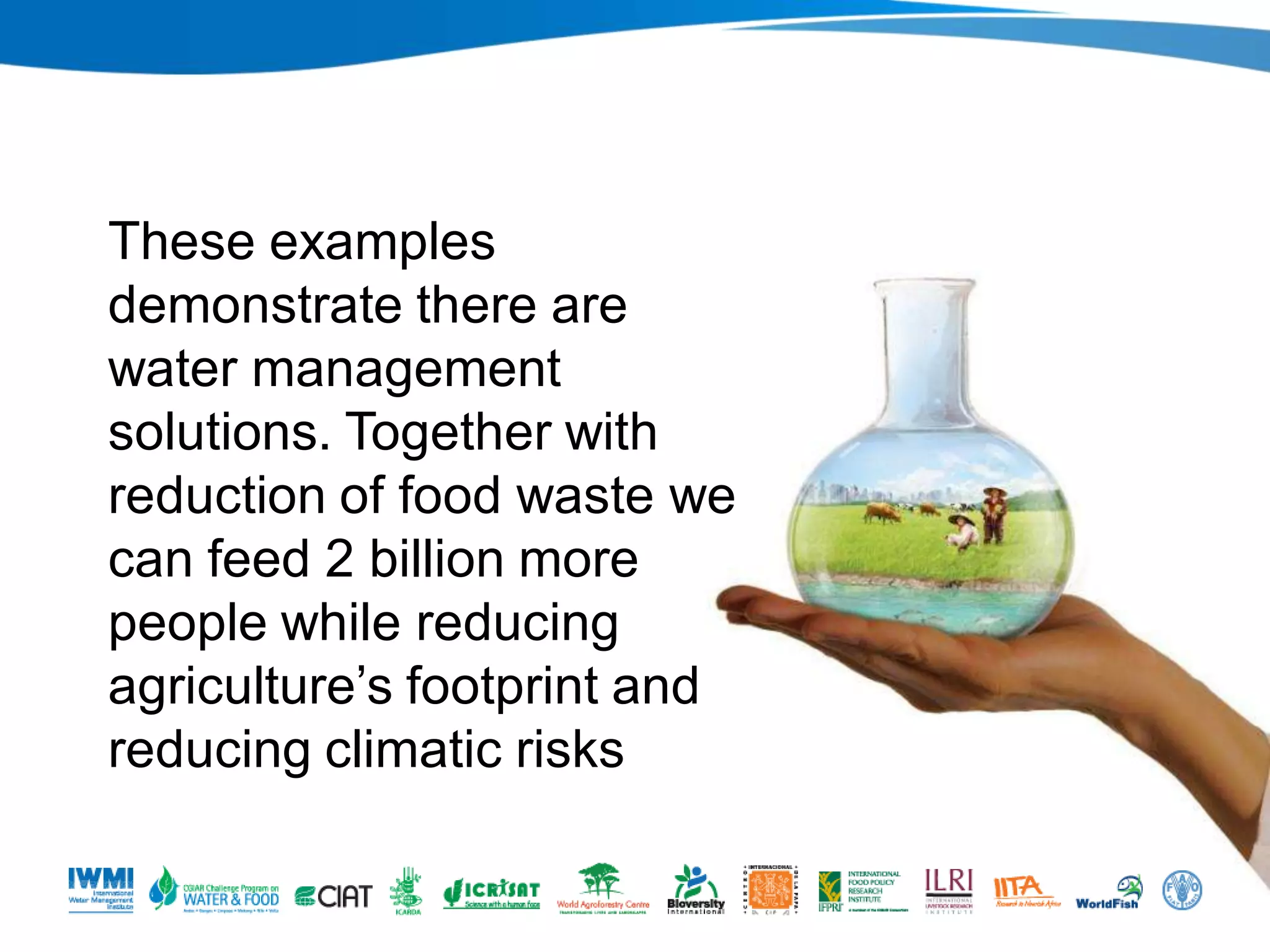 These examples
demonstrate there are
water management
solutions. Together with
reduction of food waste we
can feed 2 billion more
people while reducing
agriculture’s footprint and
reducing climatic risks
Photo: Tom Van Cakenberghe/IWMI

 