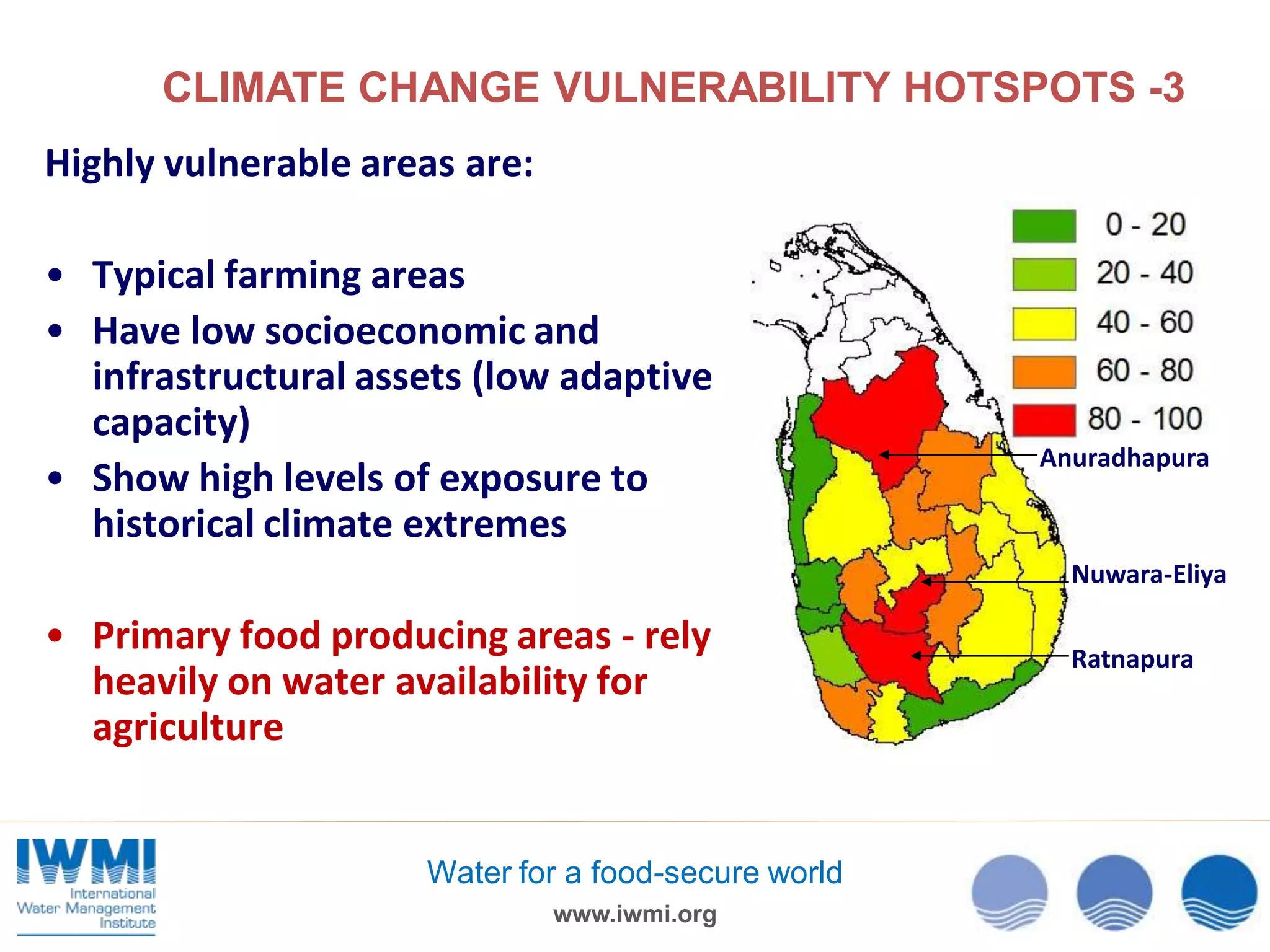 CLIMATE CHANGE VULNERABILITY HOTSPOTS -3
Highly vulnerable areas are:
• Typical farming areas
• Have low socioeconomic and
infrastructural assets (low adaptive
capacity)
• Show high levels of exposure to
historical climate extremes

Anuradhapura

Nuwara-Eliya

• Primary food producing areas - rely
heavily on water availability for
agriculture

Water for a food-secure world
www.iwmi.org

Ratnapura

 