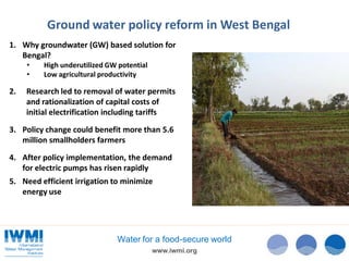 Ground water policy reform in West Bengal
1. Why groundwater (GW) based solution for
Bengal?
•
•

2.

High underutilized GW potential
Low agricultural productivity

Research led to removal of water permits
and rationalization of capital costs of
initial electrification including tariffs

3. Policy change could benefit more than 5.6
million smallholders farmers
4. After policy implementation, the demand
for electric pumps has risen rapidly
5. Need efficient irrigation to minimize
energy use

Water for a food-secure world
www.iwmi.org

 