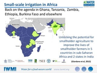 Small-scale irrigation in Africa
Back on the agenda in Ghana, Tanzania, Zambia,
Ethiopia, Burkina Faso and elsewhere

Unlocking the potential for
smallholder agriculture to
improve the lives of
smallholder farmers in 5
countries in sub-Saharan
Africa and 2 states in India
(Giordano et al, 2012)

 