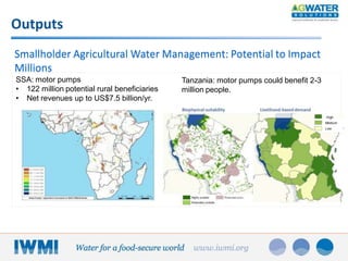 Outputs
Smallholder Agricultural Water Management: Potential to Impact
Millions
SSA: motor pumps
• 122 million potential rural beneficiaries
• Net revenues up to US$7.5 billion/yr.

Tanzania: motor pumps could benefit 2-3
million people.

High
Medium
Low

 