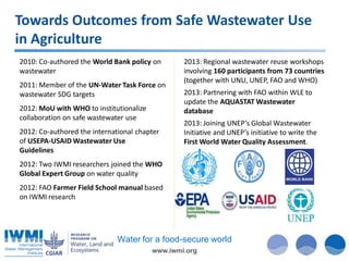 Towards Outcomes from Safe Wastewater Use
in Agriculture
2010: Co-authored the World Bank policy on
wastewater
2011: Member of the UN-Water Task Force on
wastewater SDG targets
2012: MoU with WHO to institutionalize
collaboration on safe wastewater use
2012: Co-authored the international chapter
of USEPA-USAID Wastewater Use
Guidelines

2013: Regional wastewater reuse workshops
involving 160 participants from 73 countries
(together with UNU, UNEP, FAO and WHO)

2013: Partnering with FAO within WLE to
update the AQUASTAT Wastewater
database
2013: Joining UNEP’s Global Wastewater
Initiative and UNEP’s initiative to write the
First World Water Quality Assessment.

2012: Two IWMI researchers joined the WHO
Global Expert Group on water quality
2012: FAO Farmer Field School manual based
on IWMI research

Water for a food-secure world
www.iwmi.org

 
