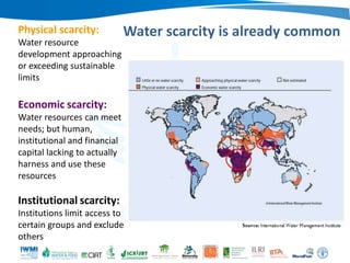 Physical scarcity:
Water resource
development approaching
or exceeding sustainable
limits

Water scarcity is already common

Economic scarcity:
Water resources can meet
needs; but human,
institutional and financial
capital lacking to actually
harness and use these
resources

Institutional scarcity:
Institutions limit access to
certain groups and exclude
others

 