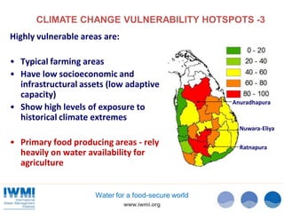 CLIMATE CHANGE VULNERABILITY HOTSPOTS -3
Highly vulnerable areas are:
• Typical farming areas
• Have low socioeconomic and
infrastructural assets (low adaptive
capacity)
• Show high levels of exposure to
historical climate extremes

Anuradhapura

Nuwara-Eliya

• Primary food producing areas - rely
heavily on water availability for
agriculture

Water for a food-secure world
www.iwmi.org

Ratnapura

 