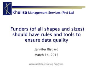 Khulisa Management Services (Pty) Ltd 
Funders (of all shapes and sizes) 
should have rules and tools to 
ensure data quality 
Jennifer Bisgard 
March 14, 2013 
Accurately Measuring Progress 
 