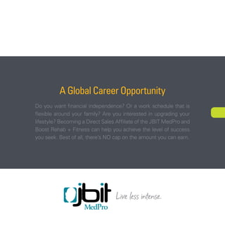 A Global Career Opportunity 
Do you want financial independence? Or a work schedule that is 
flexible around your family? Are you interested in upgrading your 
lifestyle? Becoming a Direct Sales Affiliate of the JBIT MedPro and 
Boost Rehab + Fitness can help you achieve the level of success 
you seek. Best of all, there’s NO cap on the amount you can earn. 
NEXT 
 