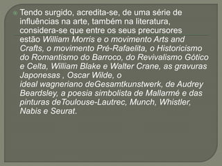  Tendo surgido, acredita-se, de uma série de 
influências na arte, também na literatura, 
considera-se que entre os seus precursores 
estão William Morris e o movimento Arts and 
Crafts, o movimento Pré-Rafaelita, o Historicismo 
do Romantismo do Barroco, do Revivalismo Gótico 
e Celta, William Blake e Walter Crane, as gravuras 
Japonesas , Oscar Wilde, o 
ideal wagneriano deGesamtkunstwerk, de Audrey 
Beardsley, a poesia simbolista de Mallarmé e das 
pinturas deToulouse-Lautrec, Munch, Whistler, 
Nabis e Seurat. 
 