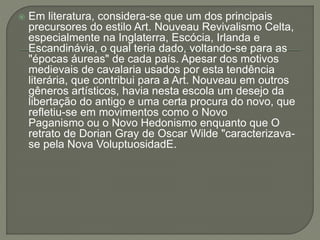 Em literatura, considera-se que um dos principais 
precursores do estilo Art. Nouveau Revivalismo Celta, 
especialmente na Inglaterra, Escócia, Irlanda e 
Escandinávia, o qual teria dado, voltando-se para as 
"épocas áureas" de cada país. Apesar dos motivos 
medievais de cavalaria usados por esta tendência 
literária, que contribui para a Art. Nouveau em outros 
gêneros artísticos, havia nesta escola um desejo da 
libertação do antigo e uma certa procura do novo, que 
refletiu-se em movimentos como o Novo 
Paganismo ou o Novo Hedonismo enquanto que O 
retrato de Dorian Gray de Oscar Wilde "caracterizava-se 
pela Nova VoluptuosidadE. 
 
