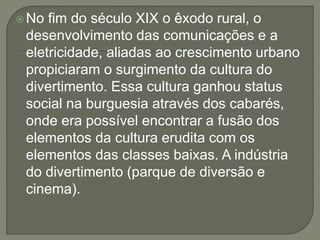 No fim do século XIX o êxodo rural, o 
desenvolvimento das comunicações e a 
eletricidade, aliadas ao crescimento urbano 
propiciaram o surgimento da cultura do 
divertimento. Essa cultura ganhou status 
social na burguesia através dos cabarés, 
onde era possível encontrar a fusão dos 
elementos da cultura erudita com os 
elementos das classes baixas. A indústria 
do divertimento (parque de diversão e 
cinema). 
 