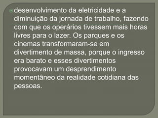 desenvolvimento da eletricidade e a 
diminuição da jornada de trabalho, fazendo 
com que os operários tivessem mais horas 
livres para o lazer. Os parques e os 
cinemas transformaram-se em 
divertimento de massa, porque o ingresso 
era barato e esses divertimentos 
provocavam um desprendimento 
momentâneo da realidade cotidiana das 
pessoas. 
 
