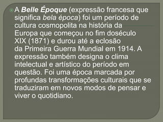 A Belle Époque (expressão francesa que 
significa bela época) foi um período de 
cultura cosmopolita na história da 
Europa que começou no fim doséculo 
XIX (1871) e durou até a eclosão 
da Primeira Guerra Mundial em 1914. A 
expressão também designa o clima 
intelectual e artístico do período em 
questão. Foi uma época marcada por 
profundas transformações culturais que se 
traduziram em novos modos de pensar e 
viver o quotidiano. 
 