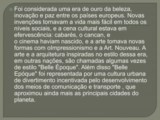  Foi considerada uma era de ouro da beleza, 
inovação e paz entre os países europeus. Novas 
invenções tornavam a vida mais fácil em todos os 
níveis sociais, e a cena cultural estava em 
efervescência: cabarés, o cancan, e 
o cinema haviam nascido, e a arte tomava novas 
formas com oImpressionismo e a Art. Nouveau. A 
arte e a arquitetura inspiradas no estilo dessa era, 
em outras nações, são chamadas algumas vezes 
de estilo "Belle Époque". Além disso "Belle 
Epóque" foi representada por uma cultura urbana 
de divertimento incentivada pelo desenvolvimento 
dos meios de comunicação e transporte , que 
aproximou ainda mais as principais cidades do 
planeta. 
 