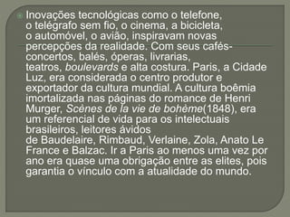  Inovações tecnológicas como o telefone, 
o telégrafo sem fio, o cinema, a bicicleta, 
o automóvel, o avião, inspiravam novas 
percepções da realidade. Com seus cafés-concertos, 
balés, óperas, livrarias, 
teatros, boulevards e alta costura. Paris, a Cidade 
Luz, era considerada o centro produtor e 
exportador da cultura mundial. A cultura boêmia 
imortalizada nas páginas do romance de Henri 
Murger, Scènes de la vie de bohème(1848), era 
um referencial de vida para os intelectuais 
brasileiros, leitores ávidos 
de Baudelaire, Rimbaud, Verlaine, Zola, Anato Le 
France e Balzac. Ir a Paris ao menos uma vez por 
ano era quase uma obrigação entre as elites, pois 
garantia o vínculo com a atualidade do mundo. 
 
