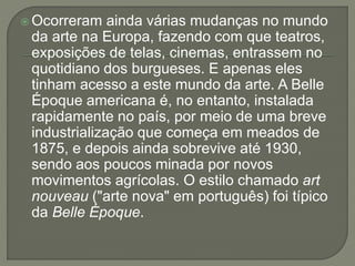  Ocorreram ainda várias mudanças no mundo 
da arte na Europa, fazendo com que teatros, 
exposições de telas, cinemas, entrassem no 
quotidiano dos burgueses. E apenas eles 
tinham acesso a este mundo da arte. A Belle 
Époque americana é, no entanto, instalada 
rapidamente no país, por meio de uma breve 
industrialização que começa em meados de 
1875, e depois ainda sobrevive até 1930, 
sendo aos poucos minada por novos 
movimentos agrícolas. O estilo chamado art 
nouveau ("arte nova" em português) foi típico 
da Belle Époque. 
 