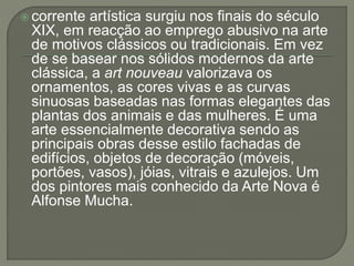  corrente artística surgiu nos finais do século 
XIX, em reacção ao emprego abusivo na arte 
de motivos clássicos ou tradicionais. Em vez 
de se basear nos sólidos modernos da arte 
clássica, a art nouveau valorizava os 
ornamentos, as cores vivas e as curvas 
sinuosas baseadas nas formas elegantes das 
plantas dos animais e das mulheres. É uma 
arte essencialmente decorativa sendo as 
principais obras desse estilo fachadas de 
edifícios, objetos de decoração (móveis, 
portões, vasos), jóias, vitrais e azulejos. Um 
dos pintores mais conhecido da Arte Nova é 
Alfonse Mucha. 
 