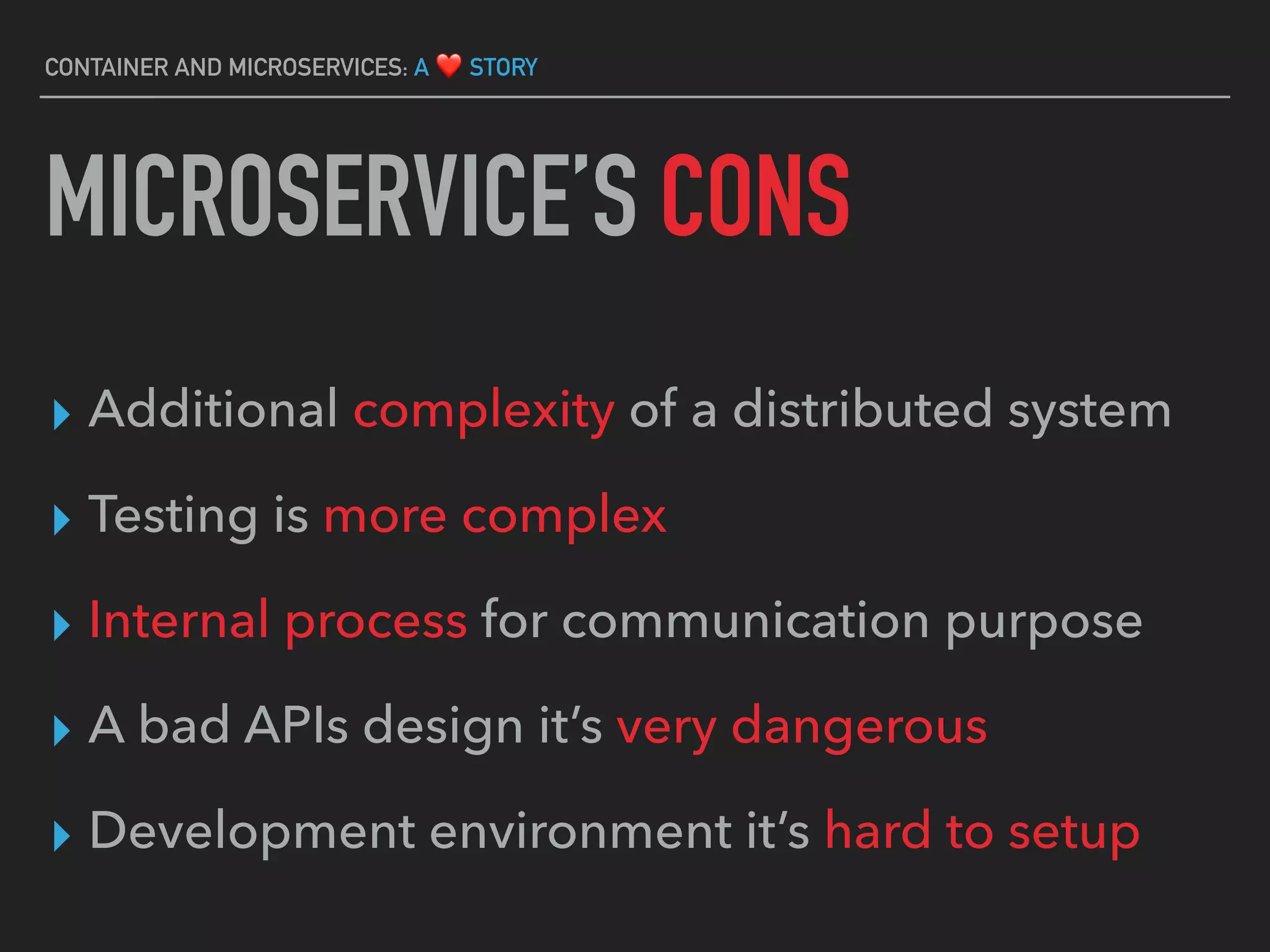 ▸ Additional complexity of a distributed system
▸ Testing is more complex
▸ Internal process for communication purpose
▸ A bad APIs design it’s very dangerous
▸ Development environment it’s hard to setup
CONTAINER AND MICROSERVICES: A ❤ STORY
MICROSERVICE’S CONS
 
