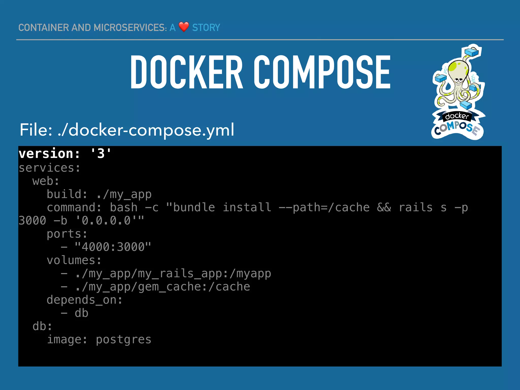 CONTAINER AND MICROSERVICES: A ❤ STORY
version: '3'
services:
web:
build: ./my_app
command: bash -c "bundle install --path=/cache && rails s -p
3000 -b '0.0.0.0'"
ports:
- "4000:3000"
volumes:
- ./my_app/my_rails_app:/myapp
- ./my_app/gem_cache:/cache
depends_on:
- db
db:
image: postgres
DOCKER COMPOSE
File: ./docker-compose.yml
 