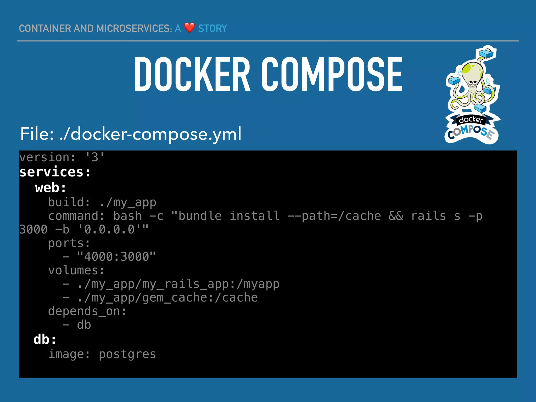 CONTAINER AND MICROSERVICES: A ❤ STORY
version: '3'
services:
web:
build: ./my_app
command: bash -c "bundle install --path=/cache && rails s -p
3000 -b '0.0.0.0'"
ports:
- "4000:3000"
volumes:
- ./my_app/my_rails_app:/myapp
- ./my_app/gem_cache:/cache
depends_on:
- db
db:
image: postgres
DOCKER COMPOSE
File: ./docker-compose.yml
 
