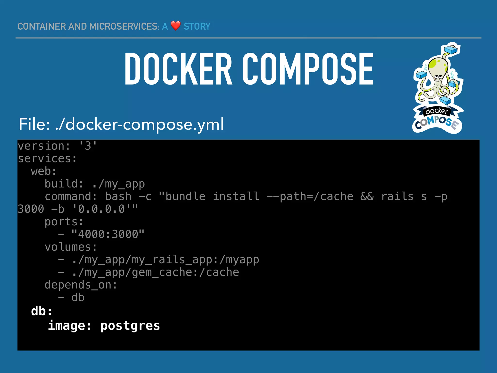 CONTAINER AND MICROSERVICES: A ❤ STORY
version: '3'
services:
web:
build: ./my_app
command: bash -c "bundle install --path=/cache && rails s -p
3000 -b '0.0.0.0'"
ports:
- "4000:3000"
volumes:
- ./my_app/my_rails_app:/myapp
- ./my_app/gem_cache:/cache
depends_on:
- db
db:
image: postgres
DOCKER COMPOSE
File: ./docker-compose.yml
 