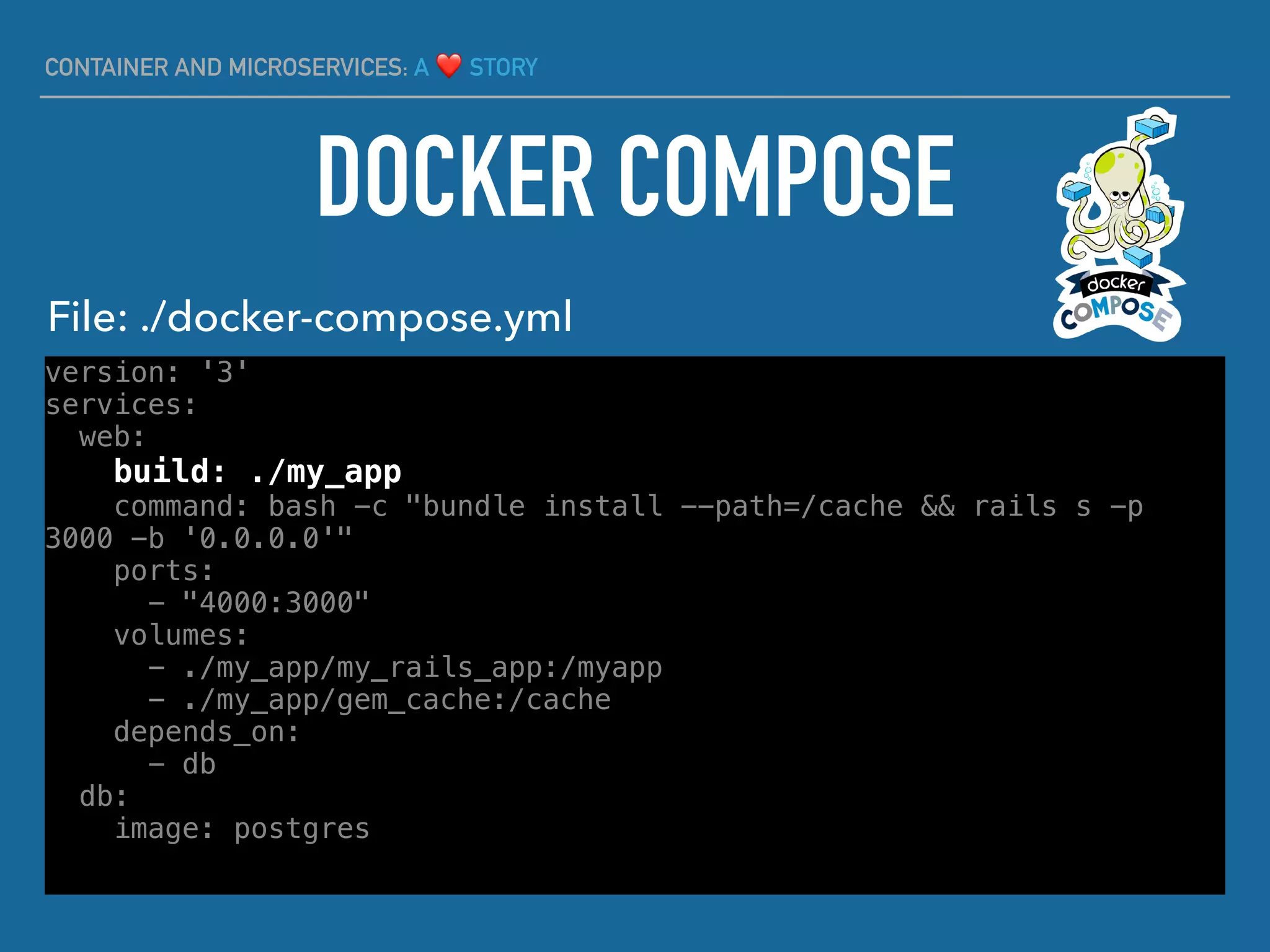 CONTAINER AND MICROSERVICES: A ❤ STORY
version: '3'
services:
web:
build: ./my_app
command: bash -c "bundle install --path=/cache && rails s -p
3000 -b '0.0.0.0'"
ports:
- "4000:3000"
volumes:
- ./my_app/my_rails_app:/myapp
- ./my_app/gem_cache:/cache
depends_on:
- db
db:
image: postgres
DOCKER COMPOSE
File: ./docker-compose.yml
 